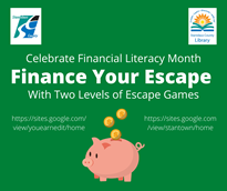 Green background with the county logo in the top left corner and the library logo in the top right corner. Celebrate financial literacy month. Finance your escape with two levels of escape games. https://sites.google.com/view/youearnedit/home  https://sites.google.com/view/stantown/home with gold coins dropping from the words into a piggy bank.