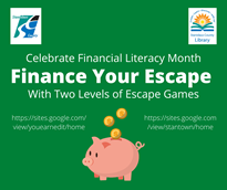Green background with the county logo in the top left corner and the library logo in the top right corner. Celebrate financial literacy month. Finance your escape with two levels of escape games. https://sites.google.com/view/youearnedit/home https://sites.google.com/view/stantown/home with gold coins dropping from the words into a piggy bank.